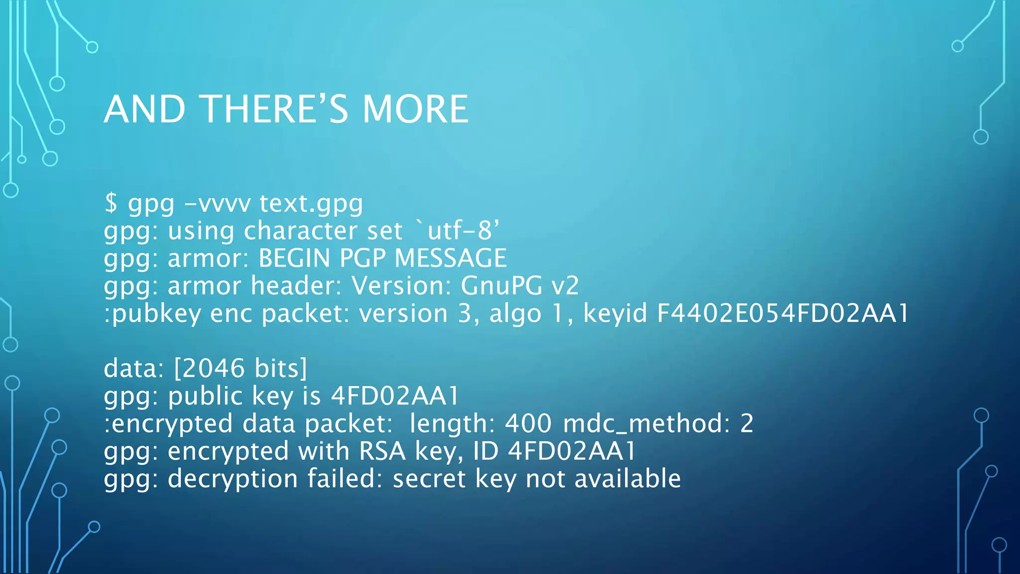 AND THERE’S MORE
$ gpg -vvvv text.gpg
gpg: using character set `utf-8’
gpg: armor: BEGIN PGP MESSAGE
gpg: armor header: Version: GnuPG v2
:pubkey enc packet: version 3, algo 1, keyid F4402E054FD02AA1
data: [2046 bits]
gpg: public key is 4FD02AA1
:encrypted data packet: length: 400 mdc_method: 2
gpg: encrypted with RSA key, ID 4FD02AA1
gpg: decryption failed: secret key not available
 