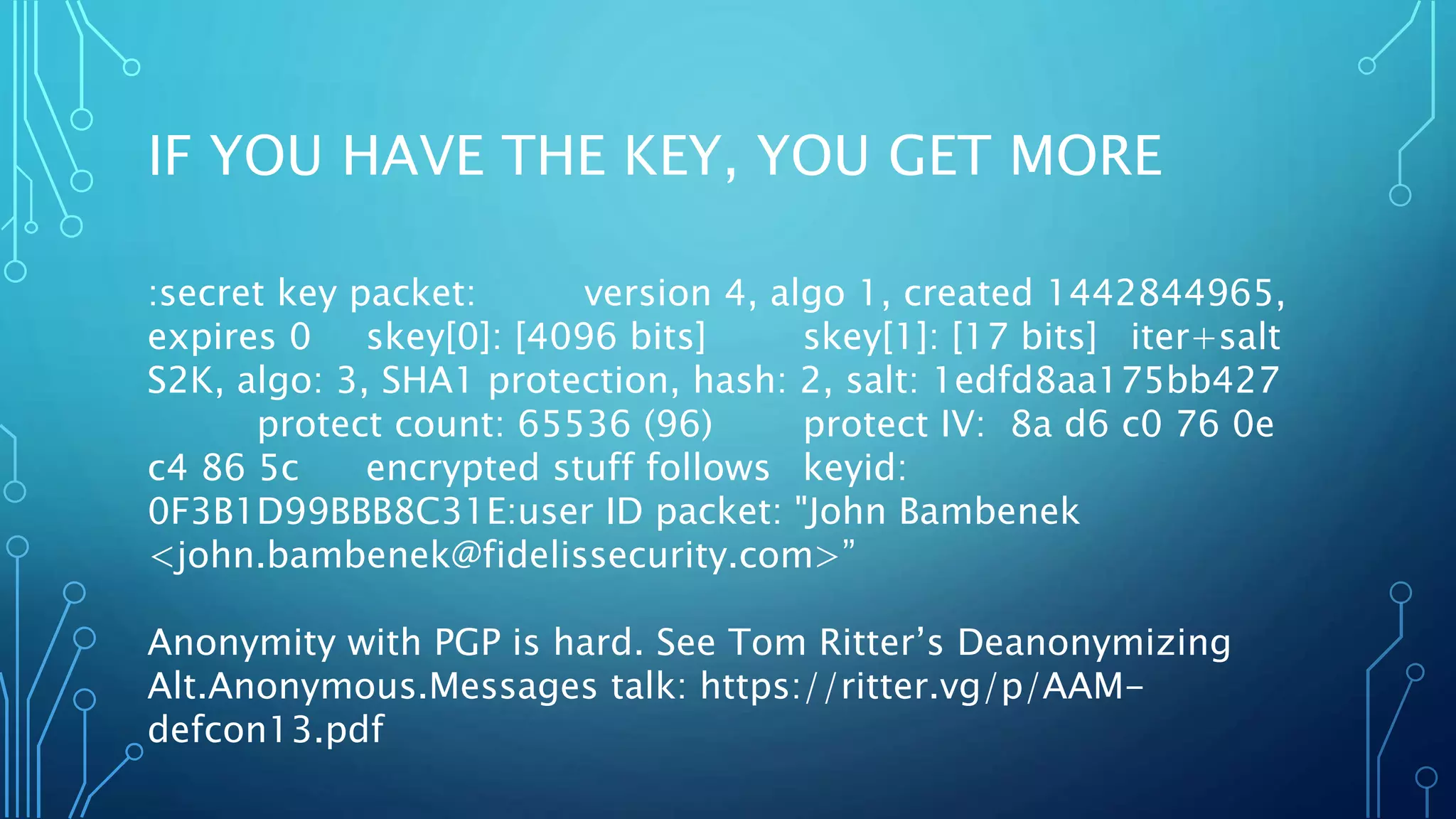 IF YOU HAVE THE KEY, YOU GET MORE
:secret key packet: version 4, algo 1, created 1442844965,
expires 0 skey[0]: [4096 bits] skey[1]: [17 bits] iter+salt
S2K, algo: 3, SHA1 protection, hash: 2, salt: 1edfd8aa175bb427
protect count: 65536 (96) protect IV: 8a d6 c0 76 0e
c4 86 5c encrypted stuff follows keyid:
0F3B1D99BBB8C31E:user ID packet: "John Bambenek
<john.bambenek@fidelissecurity.com>”
Anonymity with PGP is hard. See Tom Ritter’s Deanonymizing
Alt.Anonymous.Messages talk: https://ritter.vg/p/AAM-
defcon13.pdf
 