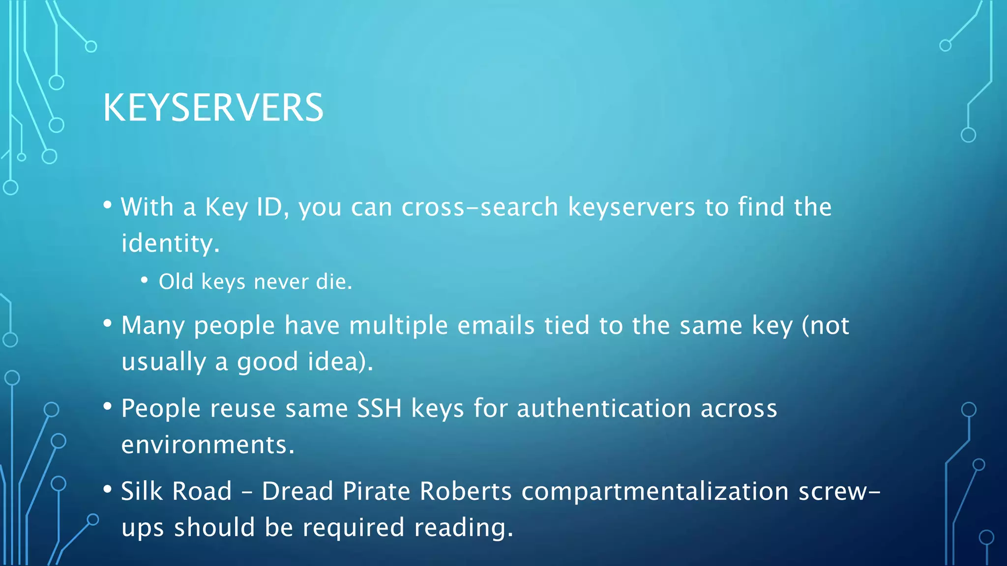KEYSERVERS
• With a Key ID, you can cross-search keyservers to find the
identity.
• Old keys never die.
• Many people have multiple emails tied to the same key (not
usually a good idea).
• People reuse same SSH keys for authentication across
environments.
• Silk Road – Dread Pirate Roberts compartmentalization screw-
ups should be required reading.
 
