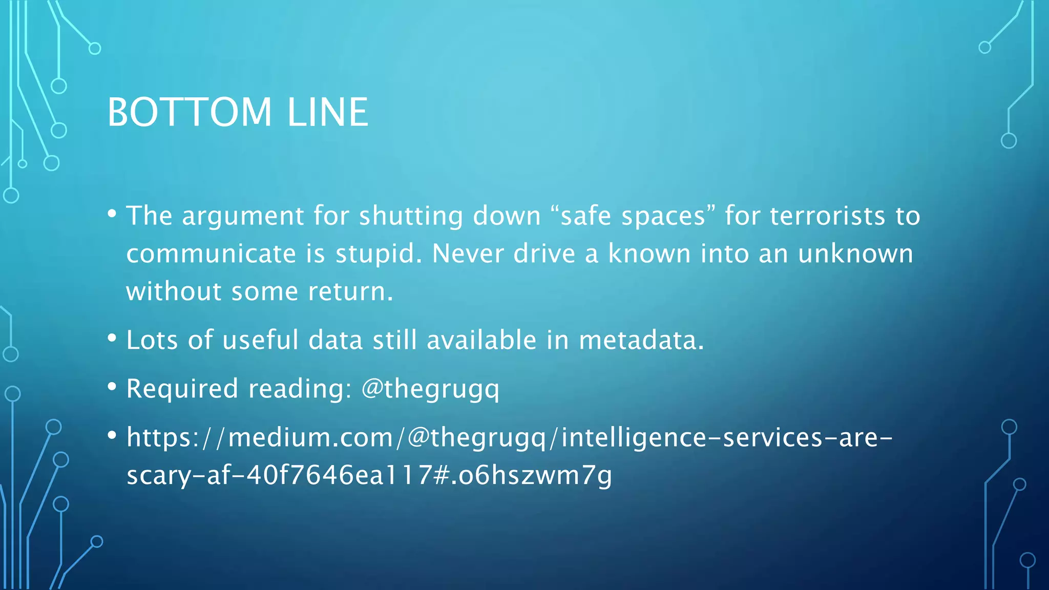BOTTOM LINE
• The argument for shutting down “safe spaces” for terrorists to
communicate is stupid. Never drive a known into an unknown
without some return.
• Lots of useful data still available in metadata.
• Required reading: @thegrugq
• https://medium.com/@thegrugq/intelligence-services-are-
scary-af-40f7646ea117#.o6hszwm7g
 