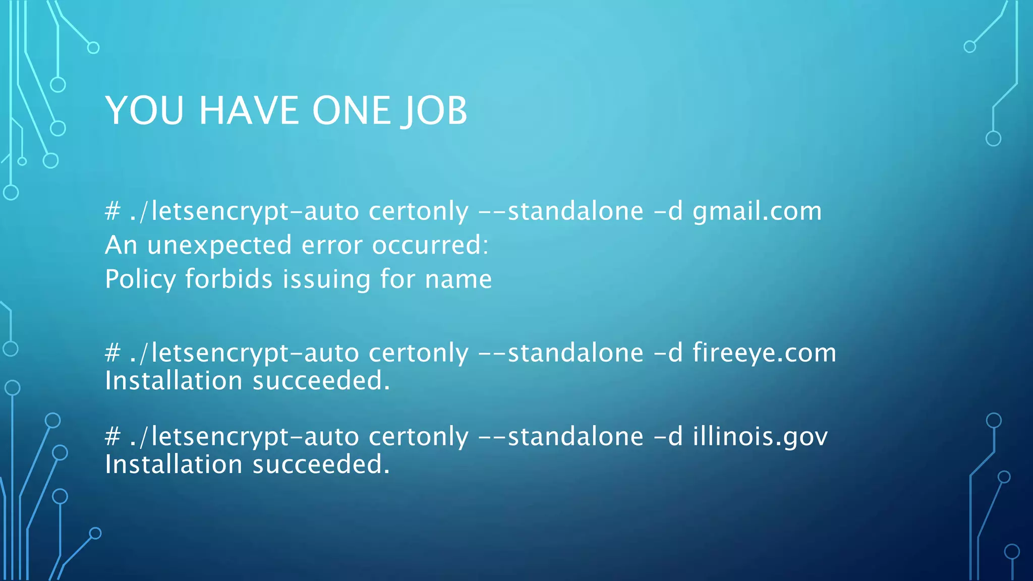 YOU HAVE ONE JOB
# ./letsencrypt-auto certonly --standalone -d gmail.com
An unexpected error occurred:
Policy forbids issuing for name
# ./letsencrypt-auto certonly --standalone -d fireeye.com
Installation succeeded.
# ./letsencrypt-auto certonly --standalone -d illinois.gov
Installation succeeded.
 