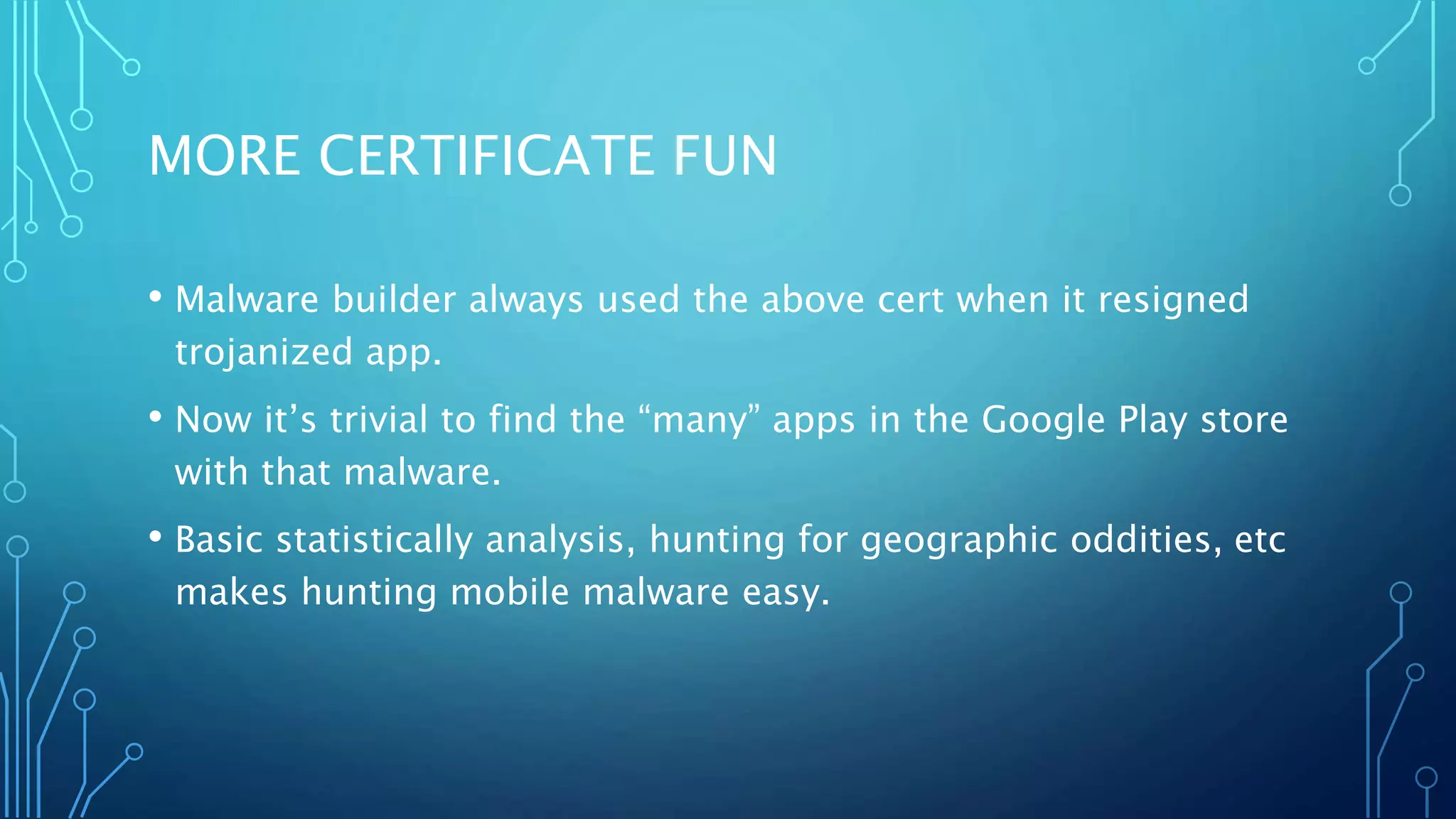 MORE CERTIFICATE FUN
• Malware builder always used the above cert when it resigned
trojanized app.
• Now it’s trivial to find the “many” apps in the Google Play store
with that malware.
• Basic statistically analysis, hunting for geographic oddities, etc
makes hunting mobile malware easy.
 