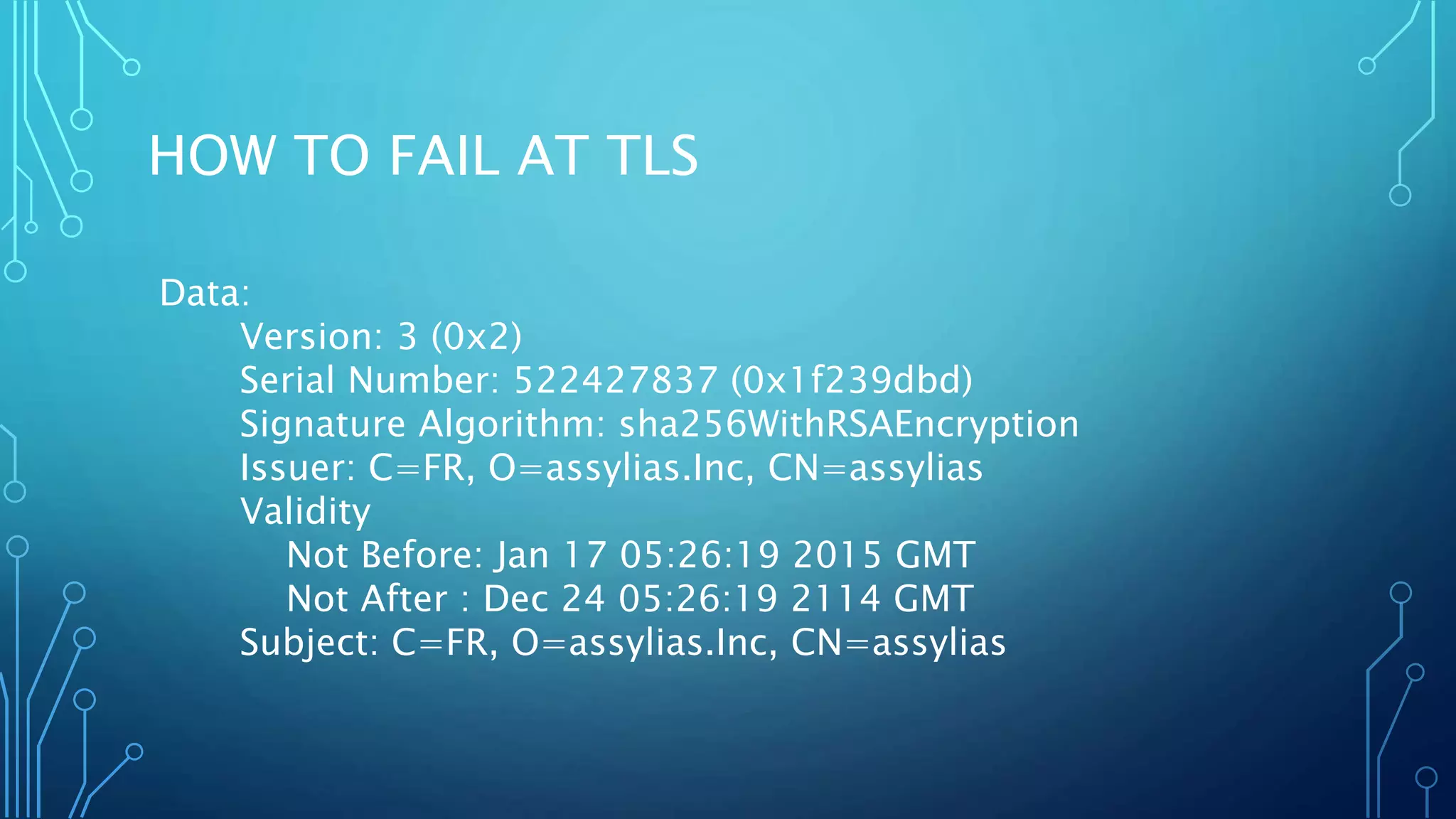 HOW TO FAIL AT TLS
Data:
Version: 3 (0x2)
Serial Number: 522427837 (0x1f239dbd)
Signature Algorithm: sha256WithRSAEncryption
Issuer: C=FR, O=assylias.Inc, CN=assylias
Validity
Not Before: Jan 17 05:26:19 2015 GMT
Not After : Dec 24 05:26:19 2114 GMT
Subject: C=FR, O=assylias.Inc, CN=assylias
 