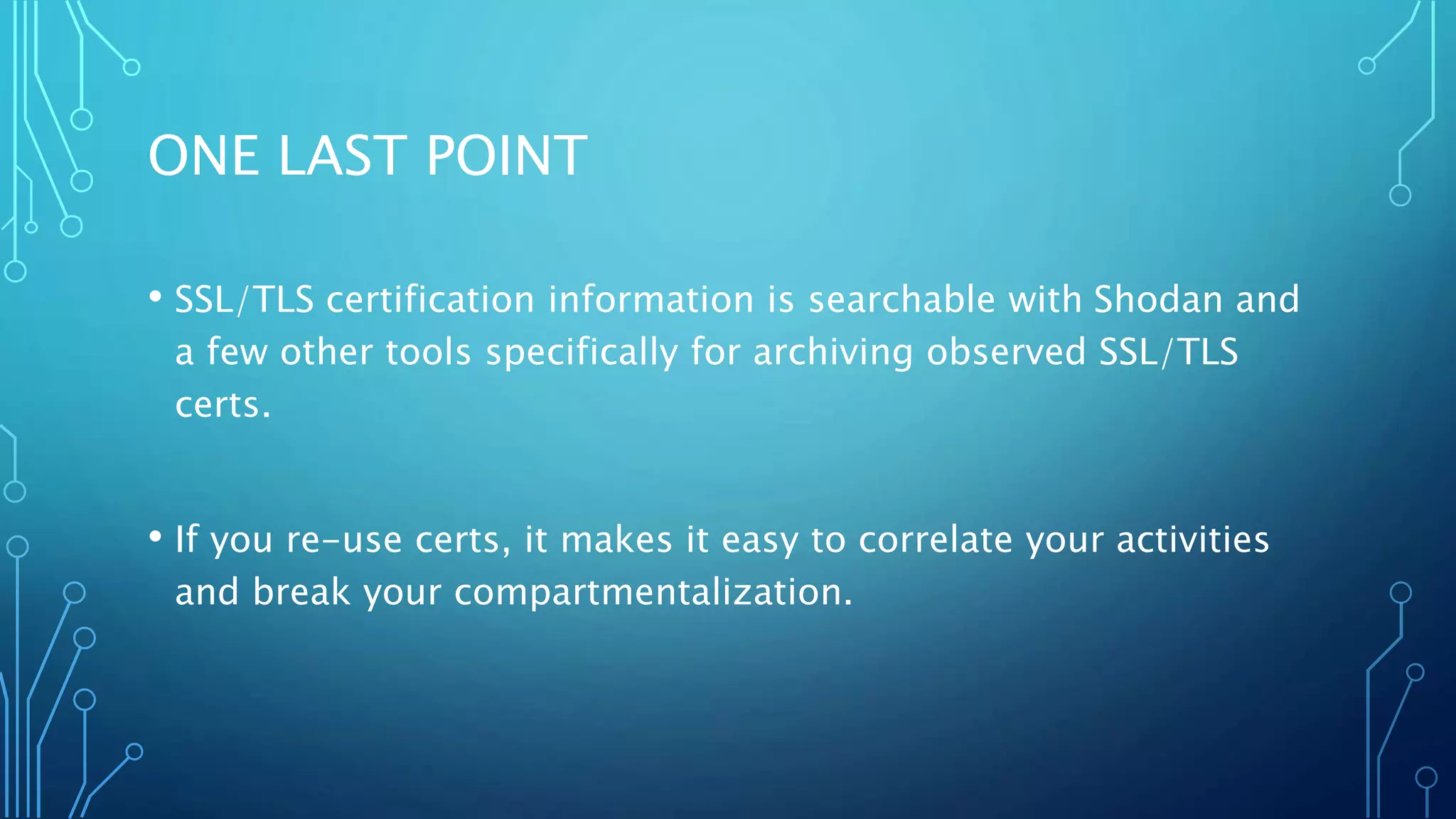 ONE LAST POINT
• SSL/TLS certification information is searchable with Shodan and
a few other tools specifically for archiving observed SSL/TLS
certs.
• If you re-use certs, it makes it easy to correlate your activities
and break your compartmentalization.
 