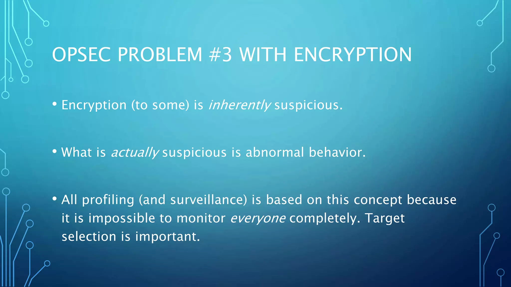 OPSEC PROBLEM #3 WITH ENCRYPTION
• Encryption (to some) is inherently suspicious.
• What is actually suspicious is abnormal behavior.
• All profiling (and surveillance) is based on this concept because
it is impossible to monitor everyone completely. Target
selection is important.
 