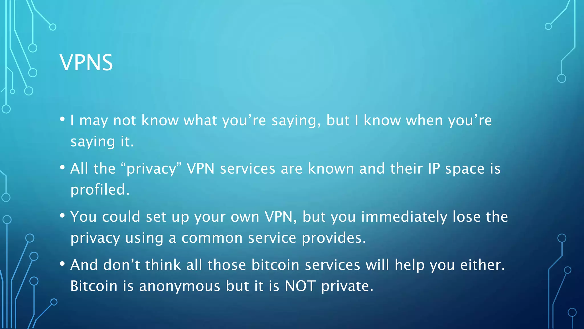VPNS
• I may not know what you’re saying, but I know when you’re
saying it.
• All the “privacy” VPN services are known and their IP space is
profiled.
• You could set up your own VPN, but you immediately lose the
privacy using a common service provides.
• And don’t think all those bitcoin services will help you either.
Bitcoin is anonymous but it is NOT private.
 