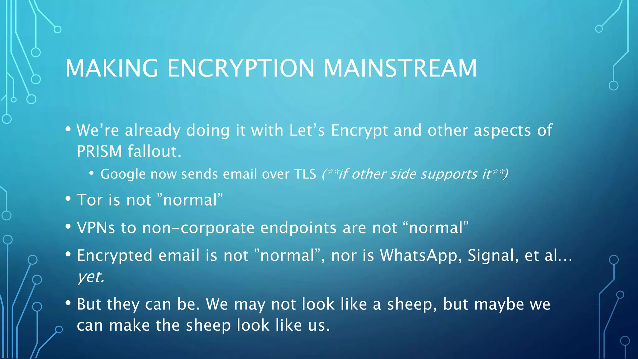 MAKING ENCRYPTION MAINSTREAM
• We’re already doing it with Let’s Encrypt and other aspects of
PRISM fallout.
• Google now sends email over TLS (**if other side supports it**)
• Tor is not ”normal”
• VPNs to non-corporate endpoints are not “normal”
• Encrypted email is not ”normal”, nor is WhatsApp, Signal, et al…
yet.
• But they can be. We may not look like a sheep, but maybe we
can make the sheep look like us.
 