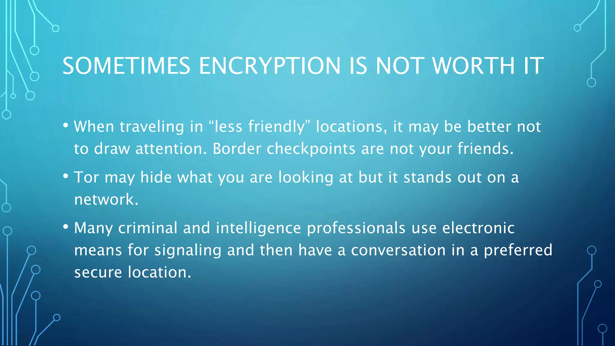 SOMETIMES ENCRYPTION IS NOT WORTH IT
• When traveling in “less friendly” locations, it may be better not
to draw attention. Border checkpoints are not your friends.
• Tor may hide what you are looking at but it stands out on a
network.
• Many criminal and intelligence professionals use electronic
means for signaling and then have a conversation in a preferred
secure location.
 