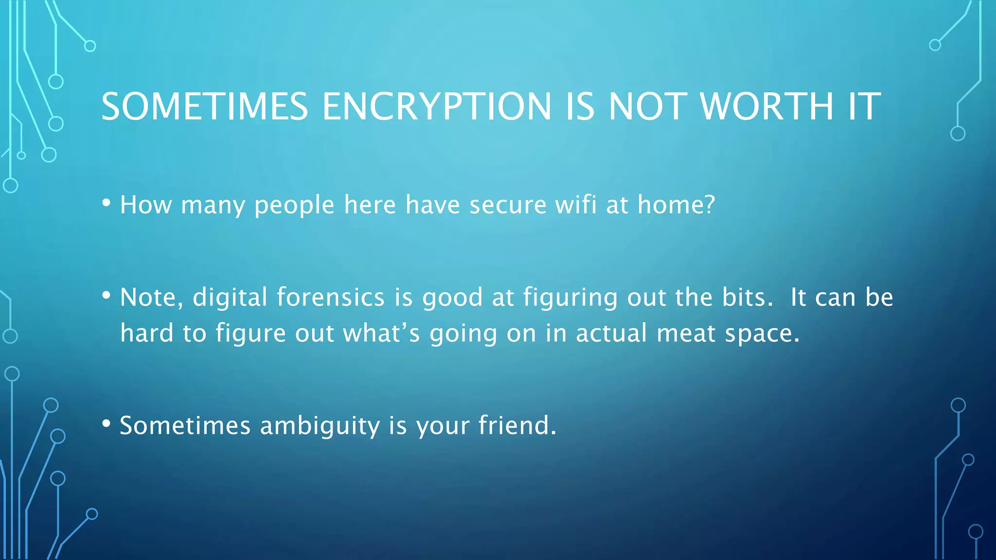 SOMETIMES ENCRYPTION IS NOT WORTH IT
• How many people here have secure wifi at home?
• Note, digital forensics is good at figuring out the bits. It can be
hard to figure out what’s going on in actual meat space.
• Sometimes ambiguity is your friend.
 