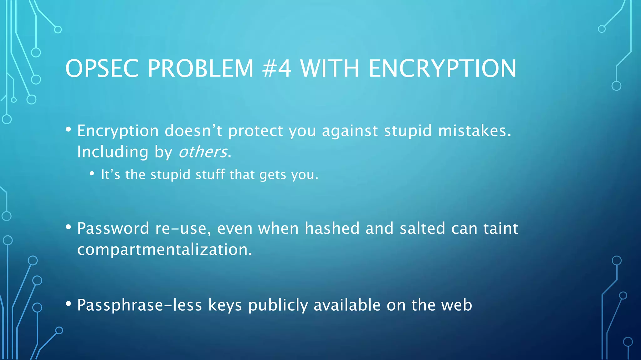 OPSEC PROBLEM #4 WITH ENCRYPTION
• Encryption doesn’t protect you against stupid mistakes.
Including by others.
• It’s the stupid stuff that gets you.
• Password re-use, even when hashed and salted can taint
compartmentalization.
• Passphrase-less keys publicly available on the web
 