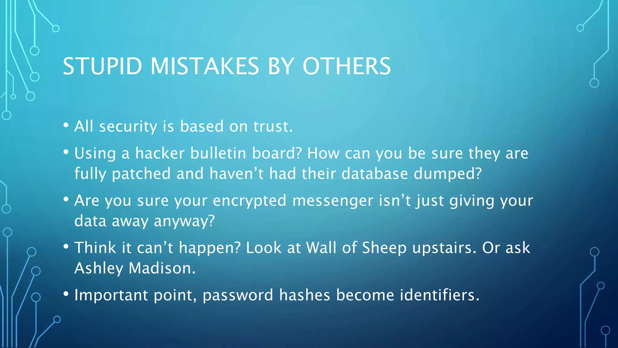 STUPID MISTAKES BY OTHERS
• All security is based on trust.
• Using a hacker bulletin board? How can you be sure they are
fully patched and haven’t had their database dumped?
• Are you sure your encrypted messenger isn’t just giving your
data away anyway?
• Think it can’t happen? Look at Wall of Sheep upstairs. Or ask
Ashley Madison.
• Important point, password hashes become identifiers.
 