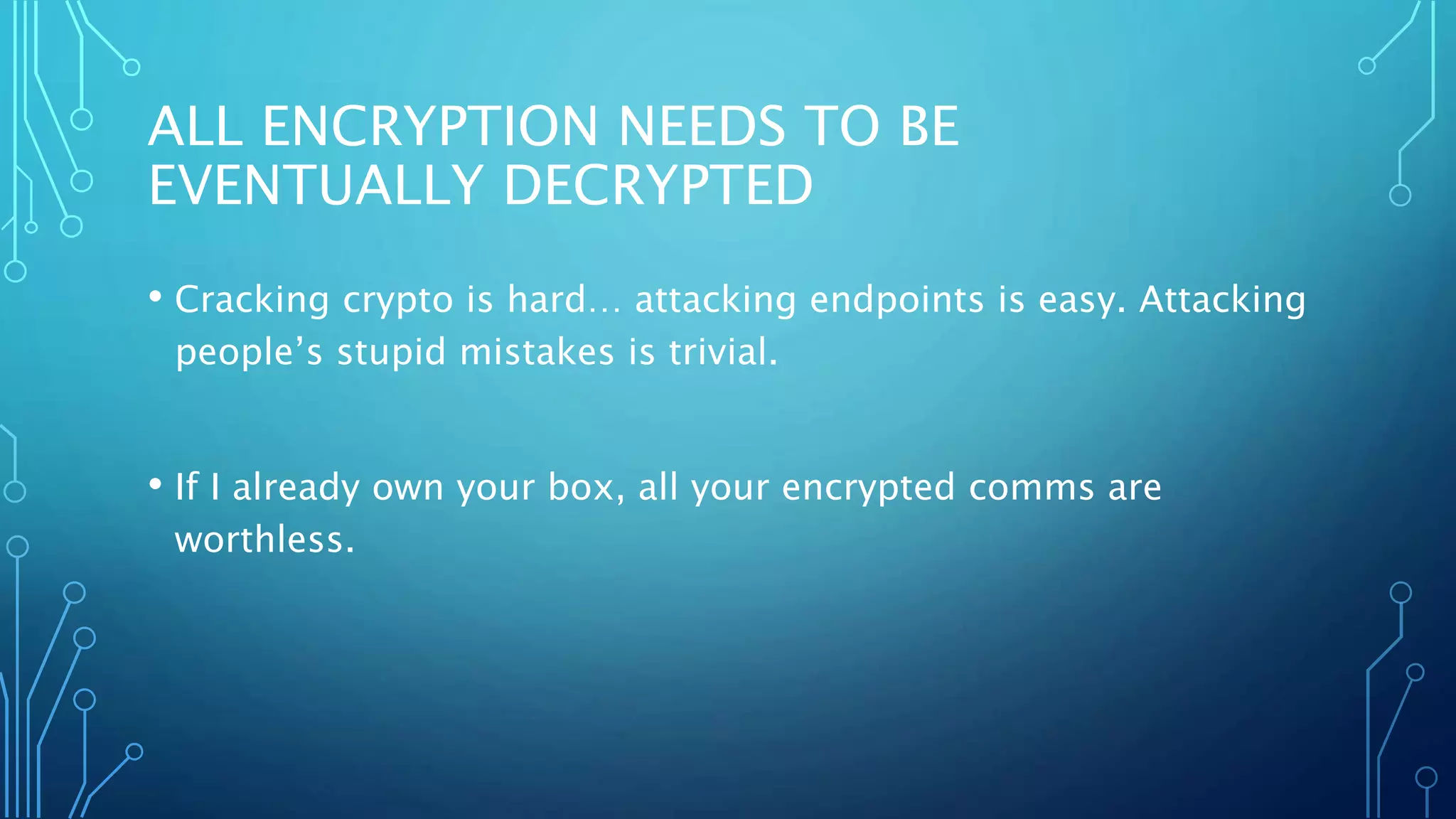 ALL ENCRYPTION NEEDS TO BE
EVENTUALLY DECRYPTED
• Cracking crypto is hard… attacking endpoints is easy. Attacking
people’s stupid mistakes is trivial.
• If I already own your box, all your encrypted comms are
worthless.
 