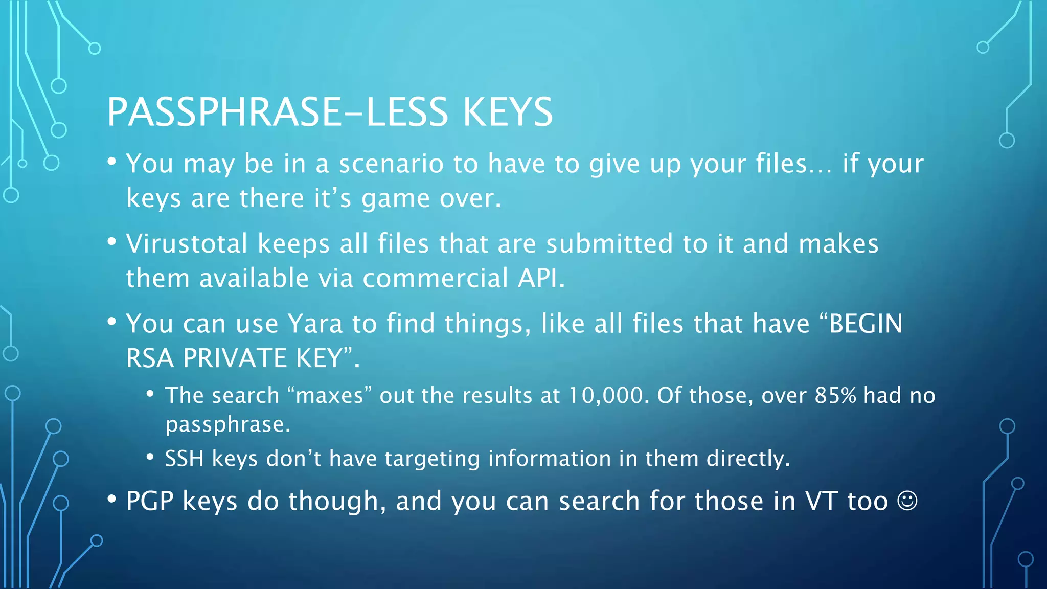 PASSPHRASE-LESS KEYS
• You may be in a scenario to have to give up your files… if your
keys are there it’s game over.
• Virustotal keeps all files that are submitted to it and makes
them available via commercial API.
• You can use Yara to find things, like all files that have “BEGIN
RSA PRIVATE KEY”.
• The search “maxes” out the results at 10,000. Of those, over 85% had no
passphrase.
• SSH keys don’t have targeting information in them directly.
• PGP keys do though, and you can search for those in VT too 
 