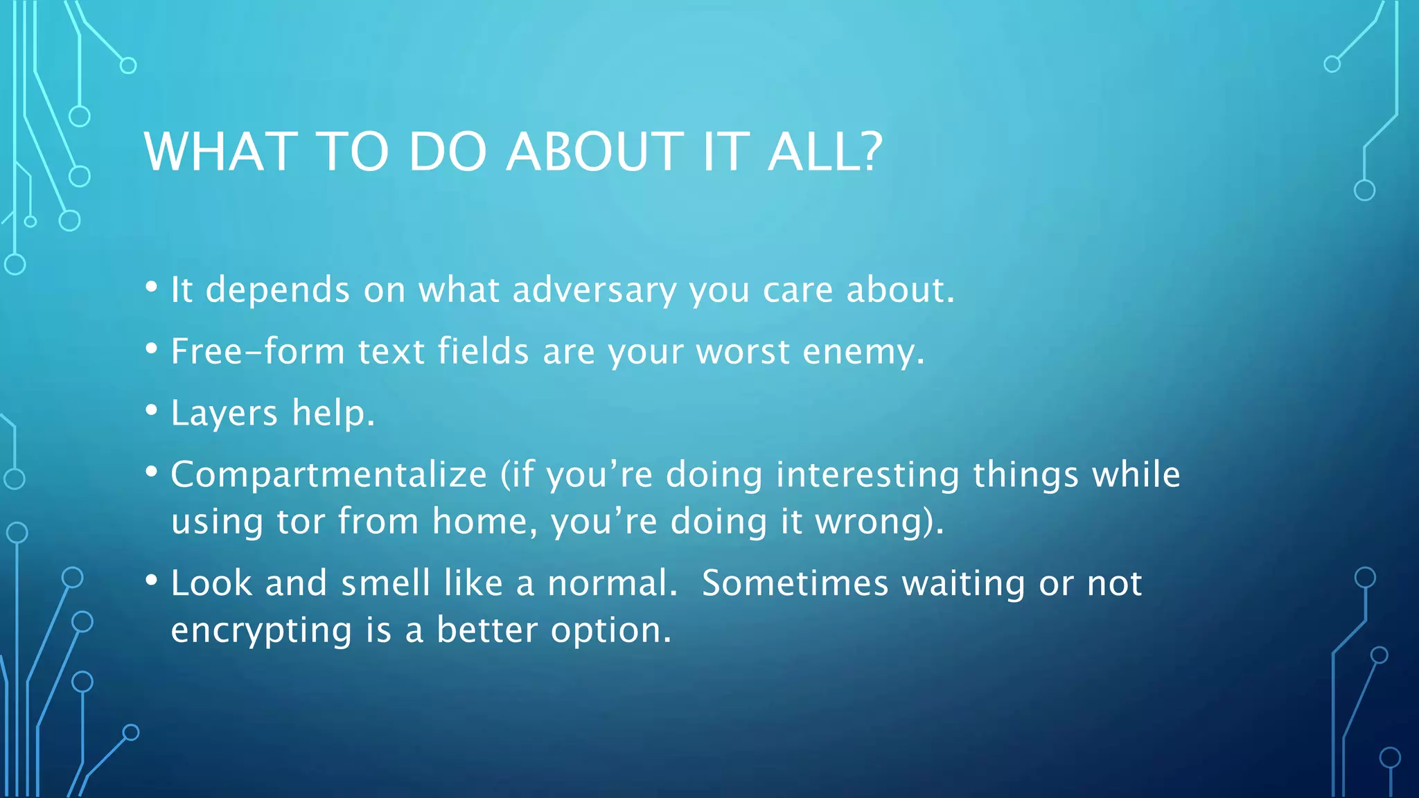 WHAT TO DO ABOUT IT ALL?
• It depends on what adversary you care about.
• Free-form text fields are your worst enemy.
• Layers help.
• Compartmentalize (if you’re doing interesting things while
using tor from home, you’re doing it wrong).
• Look and smell like a normal. Sometimes waiting or not
encrypting is a better option.
 