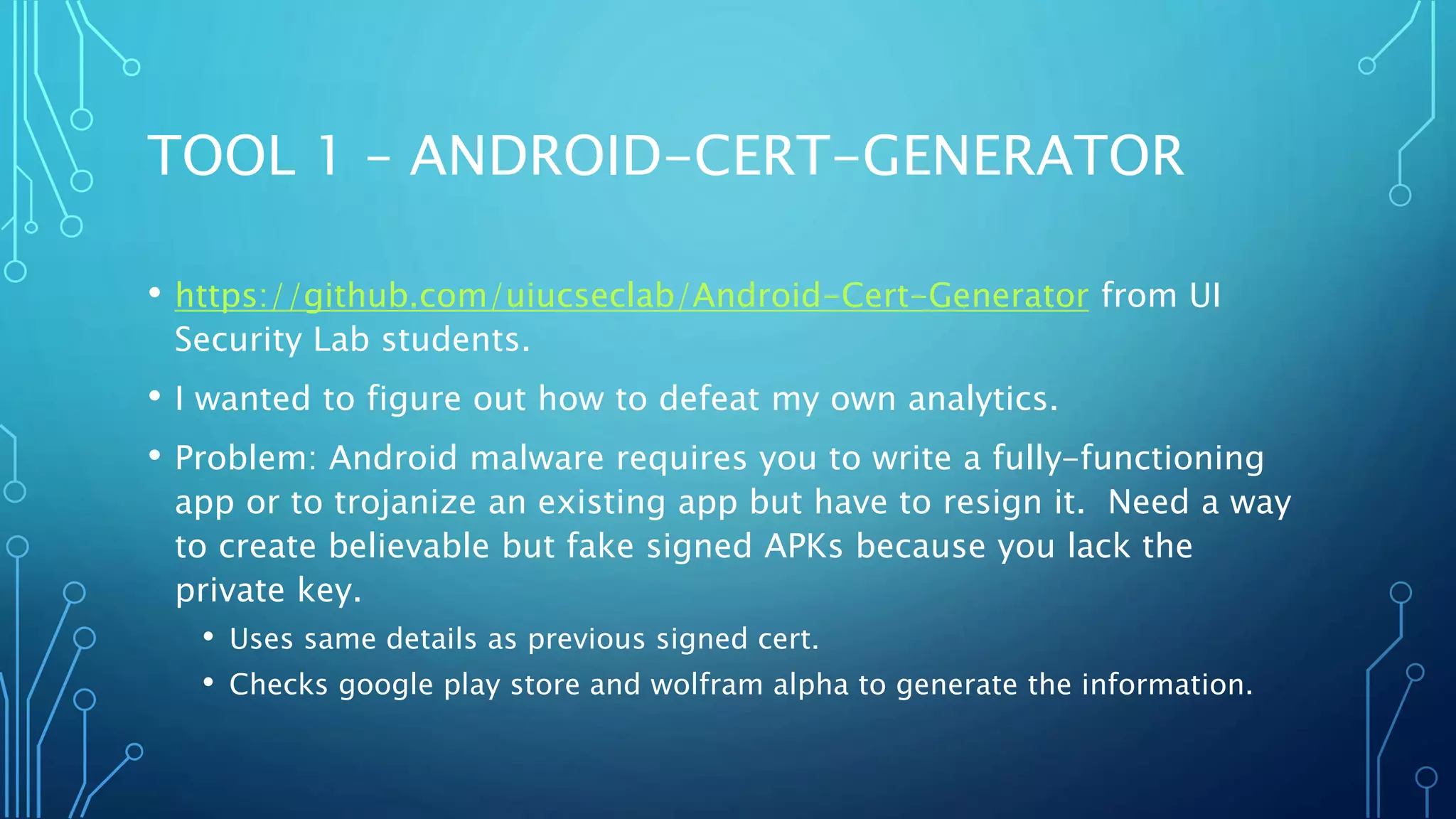 TOOL 1 – ANDROID-CERT-GENERATOR
• https://github.com/uiucseclab/Android-Cert-Generator from UI
Security Lab students.
• I wanted to figure out how to defeat my own analytics.
• Problem: Android malware requires you to write a fully-functioning
app or to trojanize an existing app but have to resign it. Need a way
to create believable but fake signed APKs because you lack the
private key.
• Uses same details as previous signed cert.
• Checks google play store and wolfram alpha to generate the information.
 