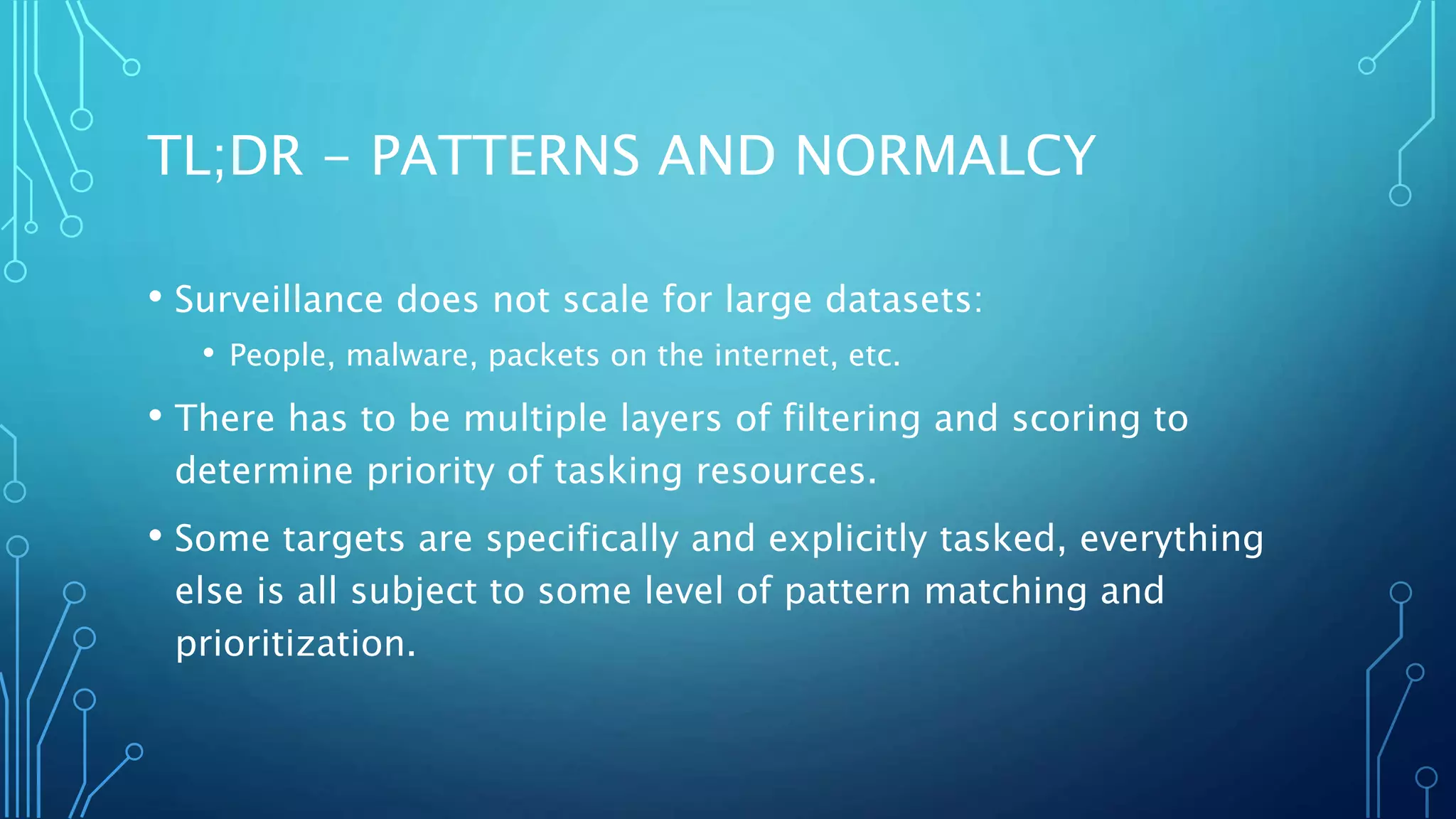 TL;DR - PATTERNS AND NORMALCY
• Surveillance does not scale for large datasets:
• People, malware, packets on the internet, etc.
• There has to be multiple layers of filtering and scoring to
determine priority of tasking resources.
• Some targets are specifically and explicitly tasked, everything
else is all subject to some level of pattern matching and
prioritization.
 