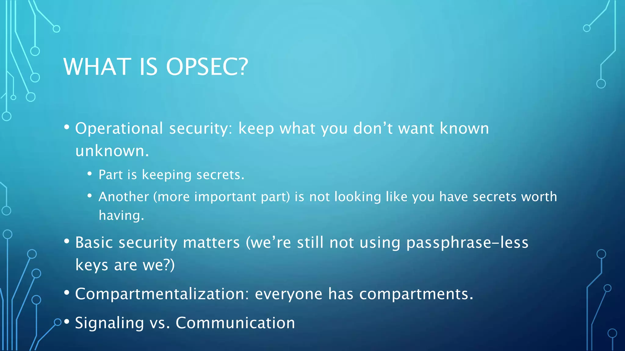 WHAT IS OPSEC?
• Operational security: keep what you don’t want known
unknown.
• Part is keeping secrets.
• Another (more important part) is not looking like you have secrets worth
having.
• Basic security matters (we’re still not using passphrase-less
keys are we?)
• Compartmentalization: everyone has compartments.
• Signaling vs. Communication
 