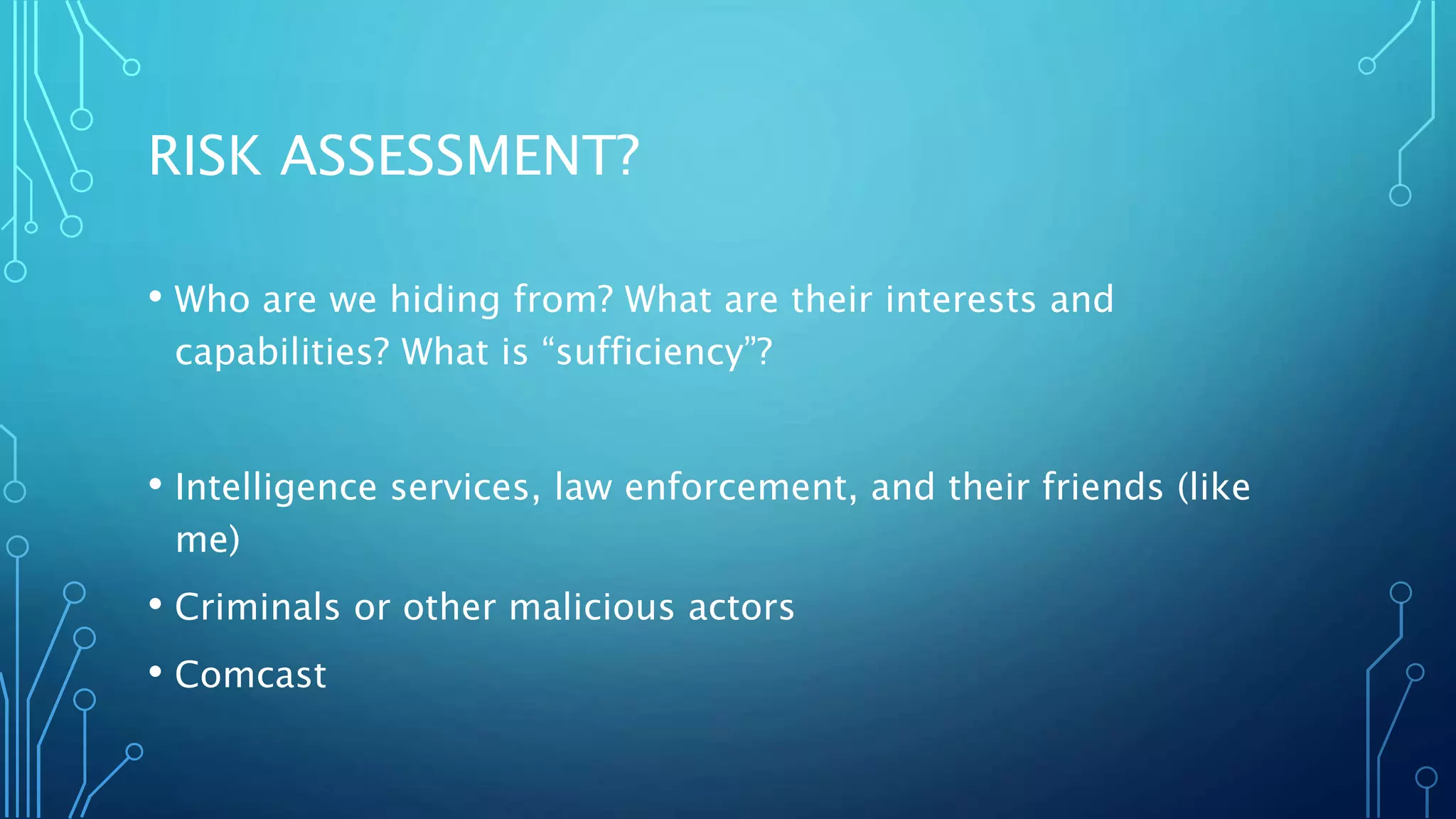 RISK ASSESSMENT?
• Who are we hiding from? What are their interests and
capabilities? What is “sufficiency”?
• Intelligence services, law enforcement, and their friends (like
me)
• Criminals or other malicious actors
• Comcast
 