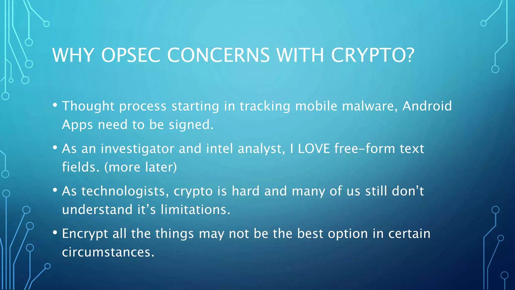 WHY OPSEC CONCERNS WITH CRYPTO?
• Thought process starting in tracking mobile malware, Android
Apps need to be signed.
• As an investigator and intel analyst, I LOVE free-form text
fields. (more later)
• As technologists, crypto is hard and many of us still don’t
understand it’s limitations.
• Encrypt all the things may not be the best option in certain
circumstances.
 
