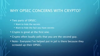 WHY OPSEC CONCERNS WITH CRYPTO?
• Two parts of OPSEC:
• Want to hide the secrets
• Want to hide the fact you have secrets
• Crypto is great at the first one.
• Crypto often loudly yells that you are the second guy.
• Note- Everyone I’ve helped put in jail is there because they
screwed up their OPSEC.
 