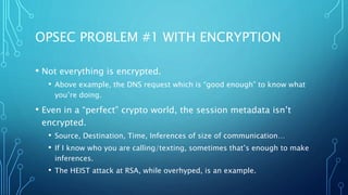 OPSEC PROBLEM #1 WITH ENCRYPTION
• Not everything is encrypted.
• Above example, the DNS request which is “good enough” to know what
you’re doing.
• Even in a “perfect” crypto world, the session metadata isn’t
encrypted.
• Source, Destination, Time, Inferences of size of communication…
• If I know who you are calling/texting, sometimes that’s enough to make
inferences.
• The HEIST attack at RSA, while overhyped, is an example.
 
