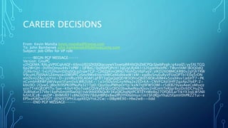 CAREER DECISIONS
From: Kevin Mandia kevin.mandia@fireeye.com
To: John Bambenek john.bambenek@fidelissecurity.com
Subject: Job Offer for VP role
-----BEGIN PGP MESSAGE-----
Version: GnuPG
v2hQEMA/RALgVP0CqhAQf+K6nsUfJ2JZKEJQIqcuywV3xwtpRR4bQhZblCPQcSJwbPzgh/q4zoIZi/yy5XLTGQ
6p2WrQH+0UfmQmyu44v1VPBF+3JFReG1IJvJNXPQPcH13gGiyLRj4A1r32EgieHIxbfN+TWvrrl4M1BOQ0dQ
2UXkrInj2/5xLFl2HunrDZiqSQcpZrqwTCJf+CJXlZJJKmQRNz76ohQzVbJFyqV/zIKD26DBMGKRB0v2gYjhTRW
V9cuHLf9JSNA5ZdmyskcEM0PFCzSnv9Mx6VprsbWGeb6dbkwW1kM+xgdbcSnyEuRyVFUoOPTb1E0q5rDN
wVZknUZAq1pjYnn+D+zoVRyz99LA0AFLgF8T3gQaQqIQErW3OlVxQKb58DKv6lM4x5oxlI4sv1je6HT7+PK
nCvmbhRRWFpWVkyot5Fam0xILWR2UbE+/1a3nSDySnGnzNNq2e2EDrKA+CNVFGXd3HfFZgzAp2foEP/Z+
kbU9O/2QvwS/jBbclti9SPK0PNuPa321TpD/Qoz0yuPWhpOrYp/kxN7nJ9FW5OWI+r5dEB29yasAeeCoMsxJz
yzo7TnKQEOP5Ty/Sae+K0yY4Do7oakGQVKyEkQUzQlOc0bwAwINavXJsov2nlGmV7eRJgr8xzDc6DCHuZm
3URfqKvt37Vbr1kpPs6mjtHSw0iJJ1tvk9tbiElfAQvXr3KyQlGhqNjtPC8TEYnWeIlq27OfQ6iLarTtkYX3oJLW5NlI
lvSVLICzB+yejDP+8HMVKF1s8Nc6D9V78dyHBPdx8wafPUYf4XeImux1m1SFdRJjvYhaU5famV0hPR22Tui+e
EPSvzKWDa4VDT/jIENl9TSPH3LqpXEQVYoL2Cw/+0lBpWE90+Hlw2w8==Iidd
-----END PGP MESSAGE-----
 
