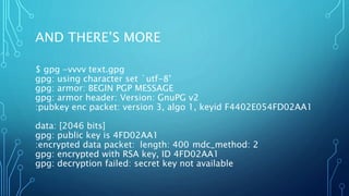 AND THERE’S MORE
$ gpg -vvvv text.gpg
gpg: using character set `utf-8’
gpg: armor: BEGIN PGP MESSAGE
gpg: armor header: Version: GnuPG v2
:pubkey enc packet: version 3, algo 1, keyid F4402E054FD02AA1
data: [2046 bits]
gpg: public key is 4FD02AA1
:encrypted data packet: length: 400 mdc_method: 2
gpg: encrypted with RSA key, ID 4FD02AA1
gpg: decryption failed: secret key not available
 