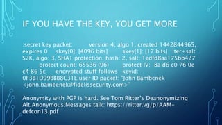 IF YOU HAVE THE KEY, YOU GET MORE
:secret key packet: version 4, algo 1, created 1442844965,
expires 0 skey[0]: [4096 bits] skey[1]: [17 bits] iter+salt
S2K, algo: 3, SHA1 protection, hash: 2, salt: 1edfd8aa175bb427
protect count: 65536 (96) protect IV: 8a d6 c0 76 0e
c4 86 5c encrypted stuff follows keyid:
0F3B1D99BBB8C31E:user ID packet: "John Bambenek
<john.bambenek@fidelissecurity.com>”
Anonymity with PGP is hard. See Tom Ritter’s Deanonymizing
Alt.Anonymous.Messages talk: https://ritter.vg/p/AAM-
defcon13.pdf
 