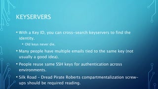 KEYSERVERS
• With a Key ID, you can cross-search keyservers to find the
identity.
• Old keys never die.
• Many people have multiple emails tied to the same key (not
usually a good idea).
• People reuse same SSH keys for authentication across
environments.
• Silk Road – Dread Pirate Roberts compartmentalization screw-
ups should be required reading.
 