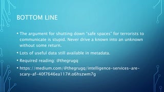 BOTTOM LINE
• The argument for shutting down “safe spaces” for terrorists to
communicate is stupid. Never drive a known into an unknown
without some return.
• Lots of useful data still available in metadata.
• Required reading: @thegrugq
• https://medium.com/@thegrugq/intelligence-services-are-
scary-af-40f7646ea117#.o6hszwm7g
 