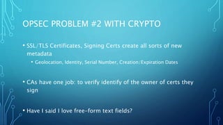 OPSEC PROBLEM #2 WITH CRYPTO
• SSL/TLS Certificates, Signing Certs create all sorts of new
metadata
• Geolocation, Identity, Serial Number, Creation/Expiration Dates
• CAs have one job: to verify identify of the owner of certs they
sign
• Have I said I love free-form text fields?
 