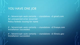 YOU HAVE ONE JOB
# ./letsencrypt-auto certonly --standalone -d gmail.com
An unexpected error occurred:
Policy forbids issuing for name
# ./letsencrypt-auto certonly --standalone -d fireeye.com
Installation succeeded.
# ./letsencrypt-auto certonly --standalone -d illinois.gov
Installation succeeded.
 