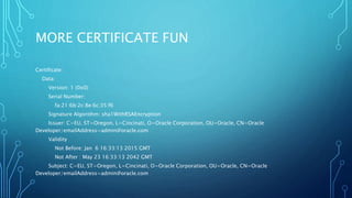 MORE CERTIFICATE FUN
Certificate:
Data:
Version: 1 (0x0)
Serial Number:
fa:21:6b:2c:8e:6c:35:f6
Signature Algorithm: sha1WithRSAEncryption
Issuer: C=EU, ST=Oregon, L=Cincinati, O=Oracle Corporation, OU=Oracle, CN=Oracle
Developer/emailAddress=admin@oracle.com
Validity
Not Before: Jan 6 16:33:13 2015 GMT
Not After : May 23 16:33:13 2042 GMT
Subject: C=EU, ST=Oregon, L=Cincinati, O=Oracle Corporation, OU=Oracle, CN=Oracle
Developer/emailAddress=admin@oracle.com
 