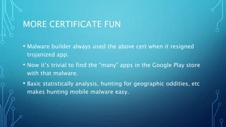 MORE CERTIFICATE FUN
• Malware builder always used the above cert when it resigned
trojanized app.
• Now it’s trivial to find the “many” apps in the Google Play store
with that malware.
• Basic statistically analysis, hunting for geographic oddities, etc
makes hunting mobile malware easy.
 