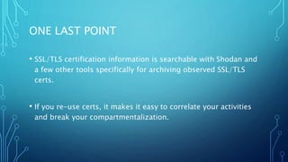 ONE LAST POINT
• SSL/TLS certification information is searchable with Shodan and
a few other tools specifically for archiving observed SSL/TLS
certs.
• If you re-use certs, it makes it easy to correlate your activities
and break your compartmentalization.
 