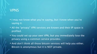 VPNS
• I may not know what you’re saying, but I know when you’re
saying it.
• All the “privacy” VPN services are known and their IP space is
profiled.
• You could set up your own VPN, but you immediately lose the
privacy using a common service provides.
• And don’t think all those bitcoin services will help you either.
Bitcoin is anonymous but it is NOT private.
 