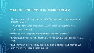 MAKING ENCRYPTION MAINSTREAM
• We’re already doing it with Let’s Encrypt and other aspects of
PRISM fallout.
• Google now sends email over TLS (**if other side supports it**)
• Tor is not ”normal”
• VPNs to non-corporate endpoints are not “normal”
• Encrypted email is not ”normal”, nor is WhatsApp, Signal, et al…
yet.
• But they can be. We may not look like a sheep, but maybe we
can make the sheep look like us.
 