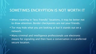 SOMETIMES ENCRYPTION IS NOT WORTH IT
• When traveling in “less friendly” locations, it may be better not
to draw attention. Border checkpoints are not your friends.
• Tor may hide what you are looking at but it stands out on a
network.
• Many criminal and intelligence professionals use electronic
means for signaling and then have a conversation in a preferred
secure location.
 