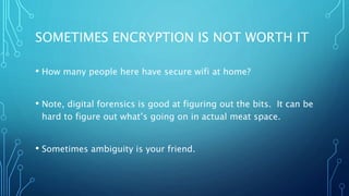 SOMETIMES ENCRYPTION IS NOT WORTH IT
• How many people here have secure wifi at home?
• Note, digital forensics is good at figuring out the bits. It can be
hard to figure out what’s going on in actual meat space.
• Sometimes ambiguity is your friend.
 