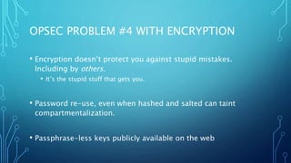 OPSEC PROBLEM #4 WITH ENCRYPTION
• Encryption doesn’t protect you against stupid mistakes.
Including by others.
• It’s the stupid stuff that gets you.
• Password re-use, even when hashed and salted can taint
compartmentalization.
• Passphrase-less keys publicly available on the web
 