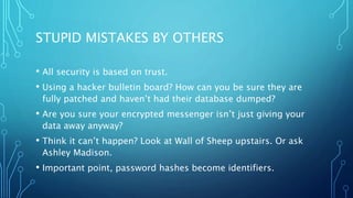 STUPID MISTAKES BY OTHERS
• All security is based on trust.
• Using a hacker bulletin board? How can you be sure they are
fully patched and haven’t had their database dumped?
• Are you sure your encrypted messenger isn’t just giving your
data away anyway?
• Think it can’t happen? Look at Wall of Sheep upstairs. Or ask
Ashley Madison.
• Important point, password hashes become identifiers.
 
