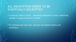 ALL ENCRYPTION NEEDS TO BE
EVENTUALLY DECRYPTED
• Cracking crypto is hard… attacking endpoints is easy. Attacking
people’s stupid mistakes is trivial.
• If I already own your box, all your encrypted comms are
worthless.
 