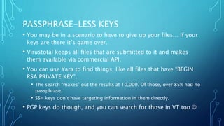 PASSPHRASE-LESS KEYS
• You may be in a scenario to have to give up your files… if your
keys are there it’s game over.
• Virustotal keeps all files that are submitted to it and makes
them available via commercial API.
• You can use Yara to find things, like all files that have “BEGIN
RSA PRIVATE KEY”.
• The search “maxes” out the results at 10,000. Of those, over 85% had no
passphrase.
• SSH keys don’t have targeting information in them directly.
• PGP keys do though, and you can search for those in VT too 
 