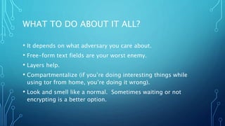 WHAT TO DO ABOUT IT ALL?
• It depends on what adversary you care about.
• Free-form text fields are your worst enemy.
• Layers help.
• Compartmentalize (if you’re doing interesting things while
using tor from home, you’re doing it wrong).
• Look and smell like a normal. Sometimes waiting or not
encrypting is a better option.
 