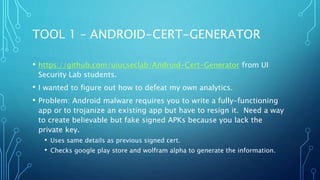 TOOL 1 – ANDROID-CERT-GENERATOR
• https://github.com/uiucseclab/Android-Cert-Generator from UI
Security Lab students.
• I wanted to figure out how to defeat my own analytics.
• Problem: Android malware requires you to write a fully-functioning
app or to trojanize an existing app but have to resign it. Need a way
to create believable but fake signed APKs because you lack the
private key.
• Uses same details as previous signed cert.
• Checks google play store and wolfram alpha to generate the information.
 