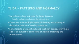 TL;DR - PATTERNS AND NORMALCY
• Surveillance does not scale for large datasets:
• People, malware, packets on the internet, etc.
• There has to be multiple layers of filtering and scoring to
determine priority of tasking resources.
• Some targets are specifically and explicitly tasked, everything
else is all subject to some level of pattern matching and
prioritization.
 