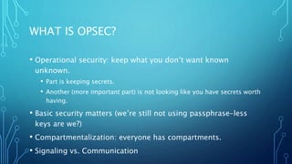 WHAT IS OPSEC?
• Operational security: keep what you don’t want known
unknown.
• Part is keeping secrets.
• Another (more important part) is not looking like you have secrets worth
having.
• Basic security matters (we’re still not using passphrase-less
keys are we?)
• Compartmentalization: everyone has compartments.
• Signaling vs. Communication
 