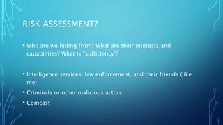 RISK ASSESSMENT?
• Who are we hiding from? What are their interests and
capabilities? What is “sufficiency”?
• Intelligence services, law enforcement, and their friends (like
me)
• Criminals or other malicious actors
• Comcast
 