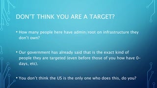DON’T THINK YOU ARE A TARGET?
• How many people here have admin/root on infrastructure they
don’t own?
• Our government has already said that is the exact kind of
people they are targeted (even before those of you how have 0-
days, etc).
• You don’t think the US is the only one who does this, do you?
 