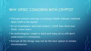 WHY OPSEC CONCERNS WITH CRYPTO?
• Thought process starting in tracking mobile malware, Android
Apps need to be signed.
• As an investigator and intel analyst, I LOVE free-form text
fields. (more later)
• As technologists, crypto is hard and many of us still don’t
understand it’s limitations.
• Encrypt all the things may not be the best option in certain
circumstances.
 